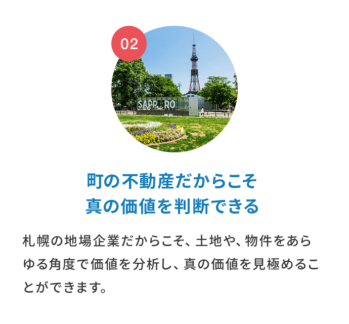 町の不動産だからこそ真の価値を判断できる。札幌の地場企業だからこそ、土地や、物件をあらゆる角度で価値を分析し、真の価値を見極めることができます。